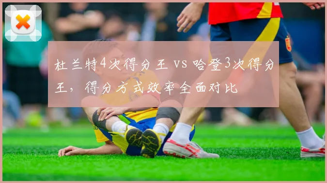 杜兰特4次得分王 vs 哈登3次得分王,得分方式效率全面对比