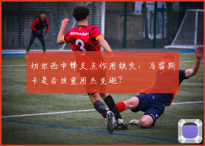 切尔西中锋支点作用缺失,马雷斯卡是否该重用杰克逊?