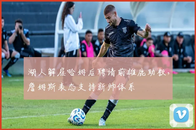 湖人解雇哈姆后聘请前雄鹿助教,詹姆斯表态支持新帅体系