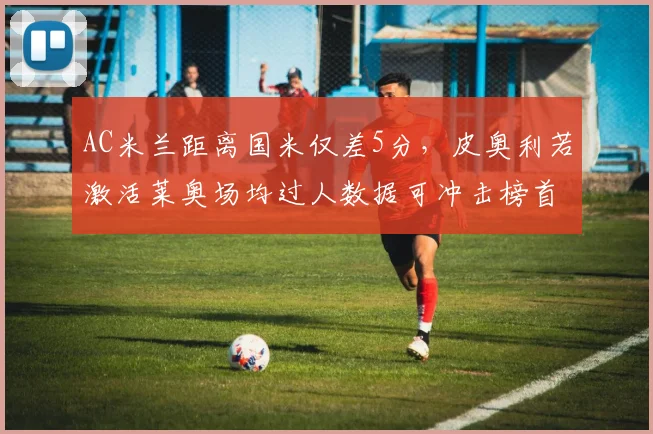 AC米兰距离国米仅差5分,皮奥利若激活莱奥场均过人数据可冲击榜首