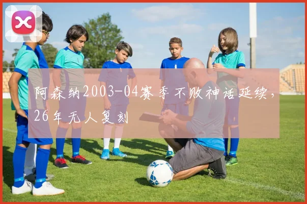 阿森纳2003-04赛季不败神话延续,26年无人复刻