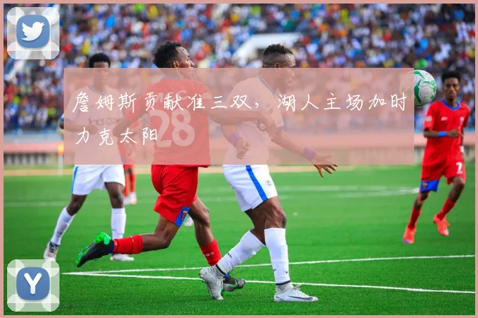 詹姆斯贡献准三双，湖人主场加时力克太阳