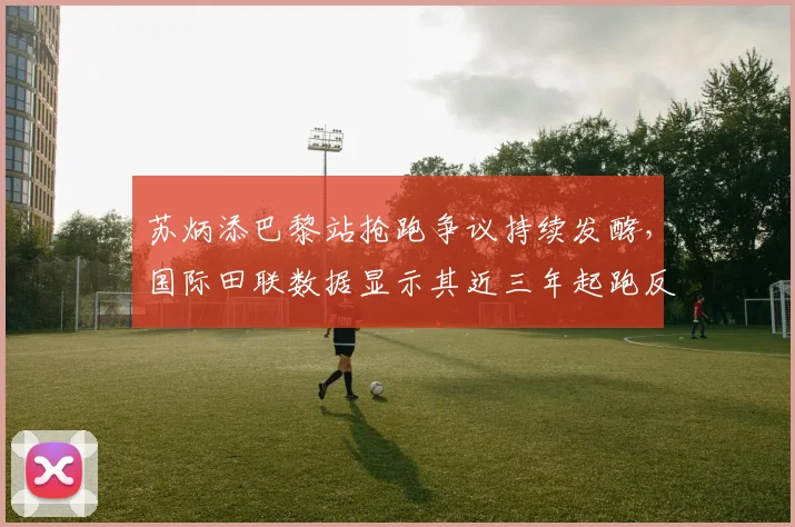 苏炳添巴黎站抢跑争议持续发酵，国际田联数据显示其近三年起跑反应时波动达0.08秒