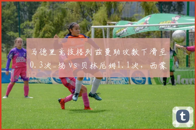 马德里竞技格列兹曼助攻数下滑至0.3次_场 vs 贝林厄姆1.1次，西蒙尼前场创造力告急